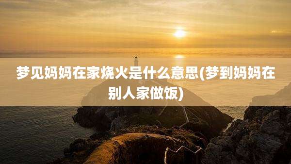 梦见妈妈在家烧火是什么意思(梦到妈妈在别人家做饭)