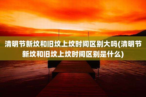 清明节新坟和旧坟上坟时间区别大吗(清明节新坟和旧坟上坟时间区别是什么)
