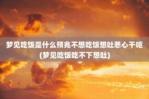 梦见吃饭是什么预兆不想吃饭想吐恶心干呕(梦见吃饭吃不下想吐)