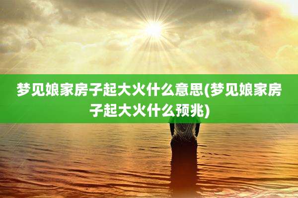 梦见娘家房子起大火什么意思(梦见娘家房子起大火什么预兆)