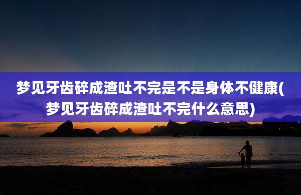 梦见牙齿碎成渣吐不完是不是身体不健康(梦见牙齿碎成渣吐不完什么意思)