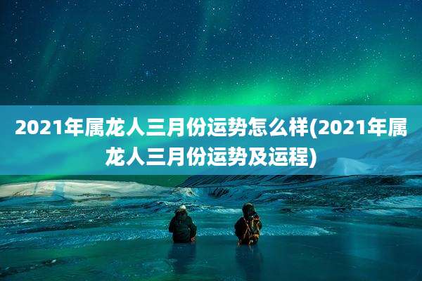 2021年属龙人三月份运势怎么样(2021年属龙人三月份运势及运程)