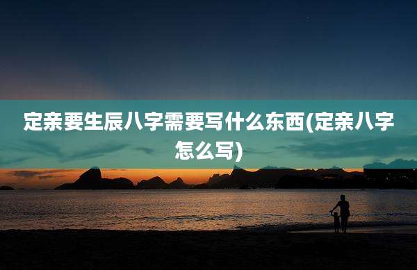 定亲要生辰八字需要写什么东西(定亲八字怎么写)