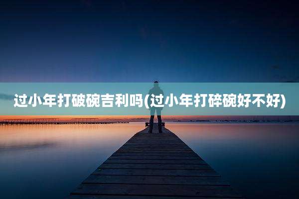 过小年打破碗吉利吗(过小年打碎碗好不好)