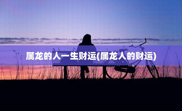 属龙的人一生财运(属龙人的财运)