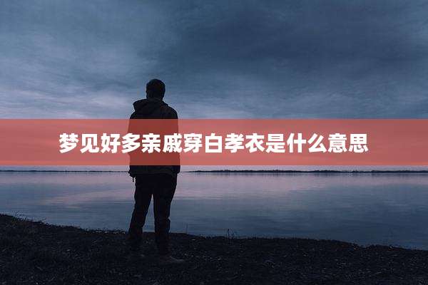 梦见好多亲戚穿白孝衣是什么意思