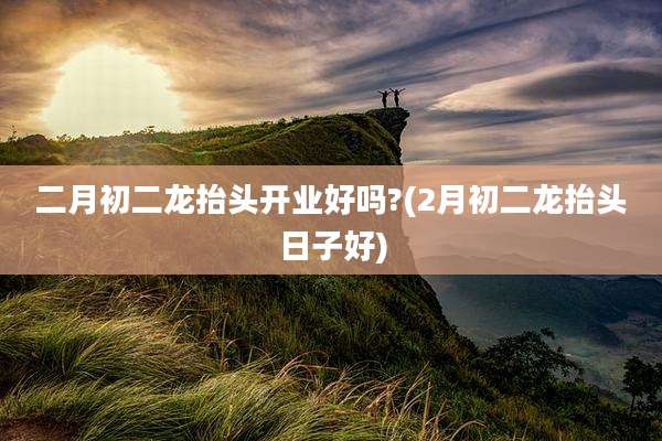 二月初二龙抬头开业好吗?(2月初二龙抬头日子好)