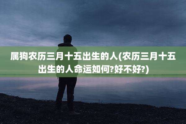 属狗农历三月十五出生的人(农历三月十五出生的人命运如何?好不好?)
