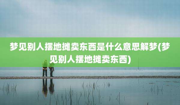梦见别人摆地摊卖东西是什么意思解梦(梦见别人摆地摊卖东西)