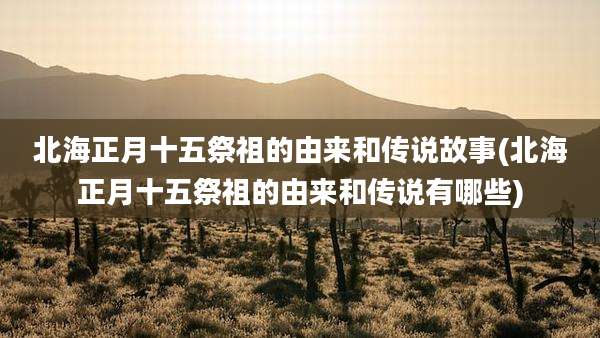 北海正月十五祭祖的由来和传说故事(北海正月十五祭祖的由来和传说有哪些)