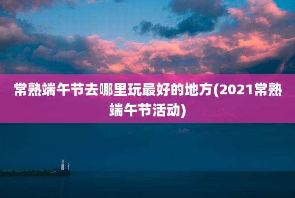 常熟端午节去哪里玩最好的地方(2021常熟端午节活动)