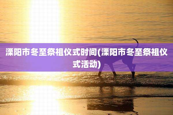 溧阳市冬至祭祖仪式时间(溧阳市冬至祭祖仪式活动)