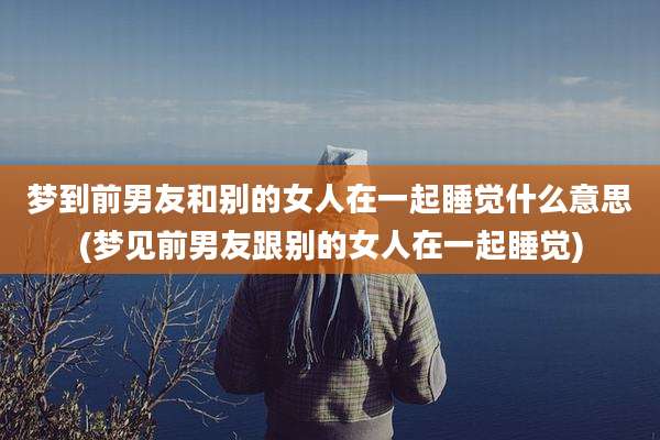 梦到前男友和别的女人在一起睡觉什么意思(梦见前男友跟别的女人在一起睡觉)
