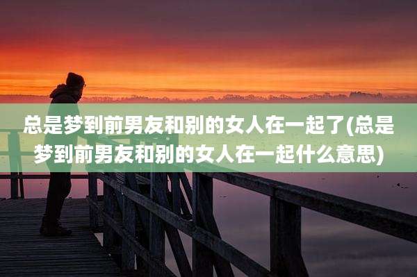 总是梦到前男友和别的女人在一起了(总是梦到前男友和别的女人在一起什么意思)