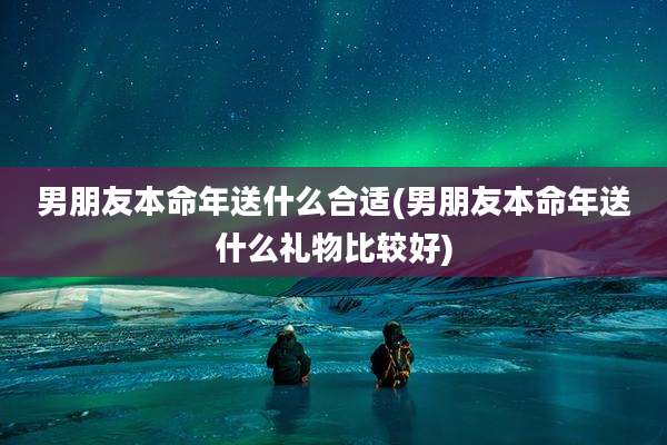 男朋友本命年送什么合适(男朋友本命年送什么礼物比较好)