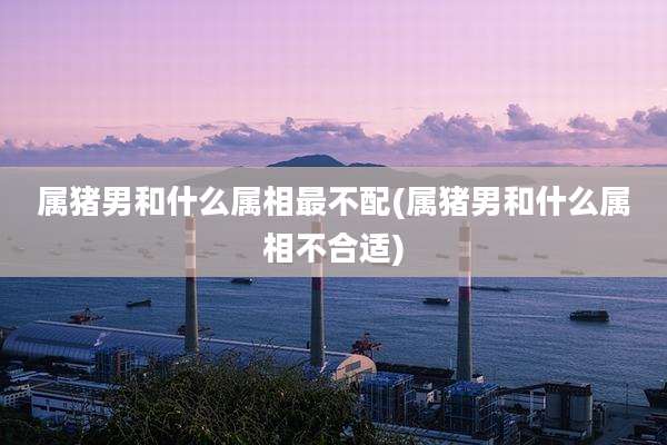 属猪男和什么属相最不配(属猪男和什么属相不合适)