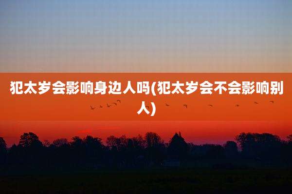 犯太岁会影响身边人吗(犯太岁会不会影响别人)