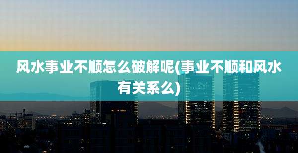 风水事业不顺怎么破解呢(事业不顺和风水有关系么)
