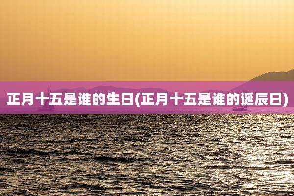 正月十五是谁的生日(正月十五是谁的诞辰日)