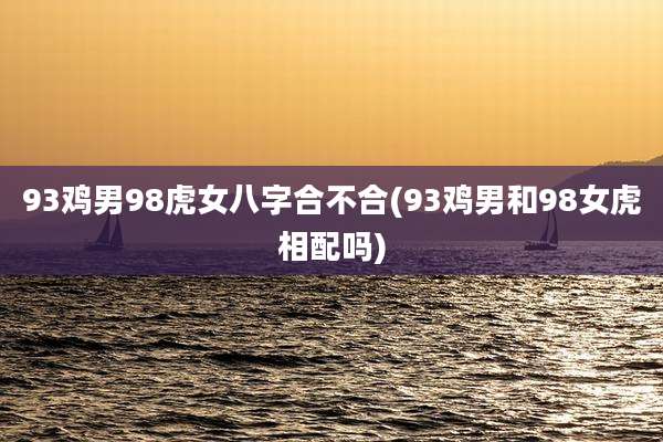 93鸡男98虎女八字合不合(93鸡男和98女虎相配吗)