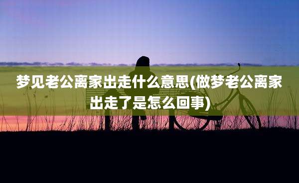 梦见老公离家出走什么意思(做梦老公离家出走了是怎么回事)