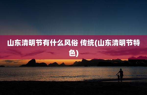 山东清明节有什么风俗 传统(山东清明节特色)