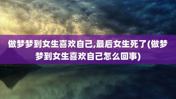 做梦梦到女生喜欢自己,最后女生死了(做梦梦到女生喜欢自己怎么回事)