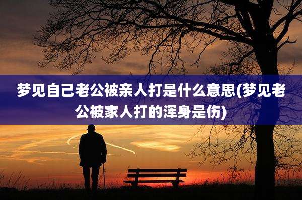梦见自己老公被亲人打是什么意思(梦见老公被家人打的浑身是伤)