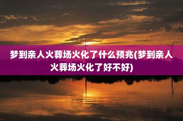 梦到亲人火葬场火化了什么预兆(梦到亲人火葬场火化了好不好)