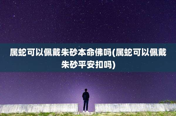 属蛇可以佩戴朱砂本命佛吗(属蛇可以佩戴朱砂平安扣吗)