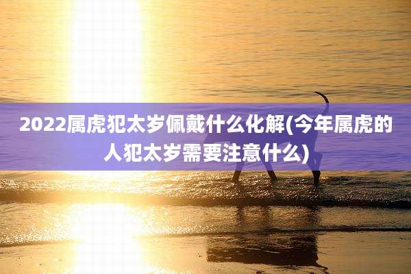2022属虎犯太岁佩戴什么化解(今年属虎的人犯太岁需要注意什么)