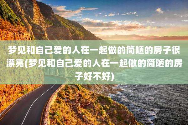 梦见和自己爱的人在一起做的简陋的房子很漂亮(梦见和自己爱的人在一起做的简陋的房子好不好)