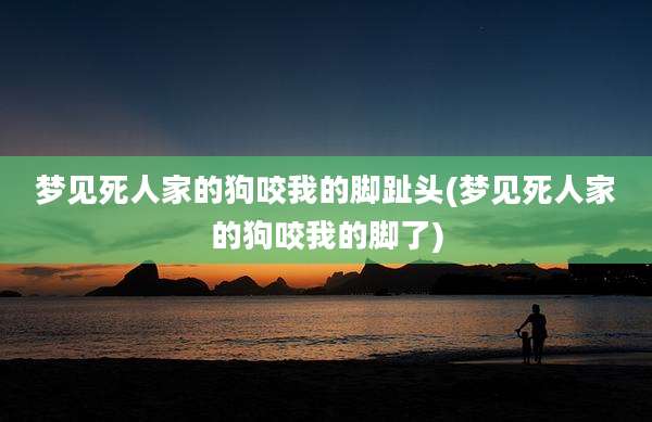 梦见死人家的狗咬我的脚趾头(梦见死人家的狗咬我的脚了)