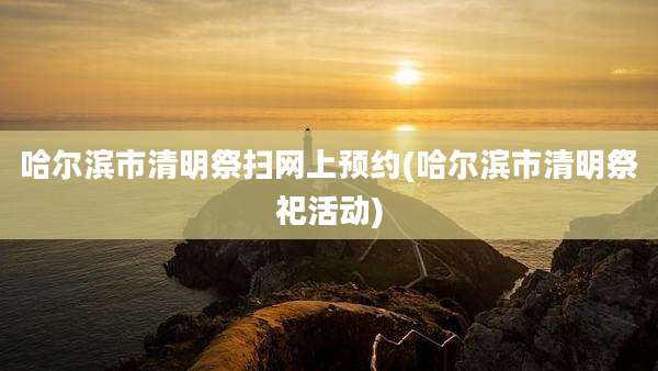 哈尔滨市清明祭扫网上预约(哈尔滨市清明祭祀活动)