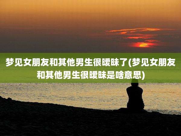 梦见女朋友和其他男生很暧昧了(梦见女朋友和其他男生很暧昧是啥意思)