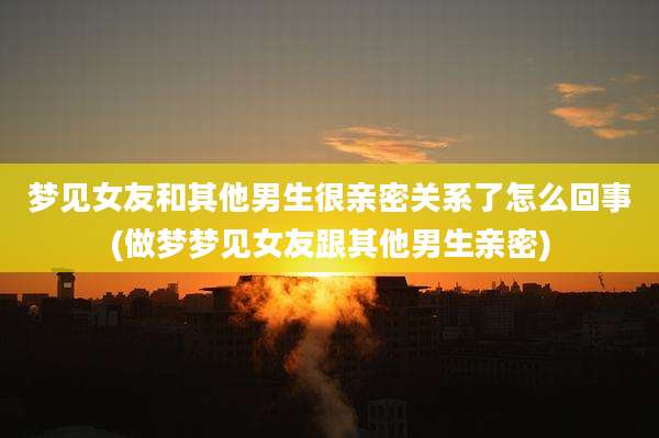 梦见女友和其他男生很亲密关系了怎么回事(做梦梦见女友跟其他男生亲密)