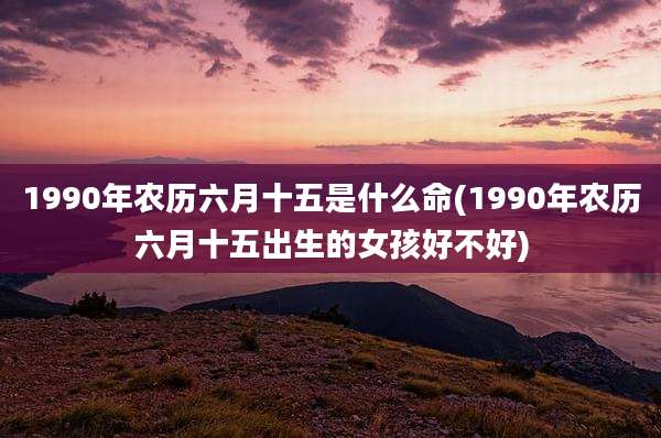 1990年农历六月十五是什么命(1990年农历六月十五出生的女孩好不好)