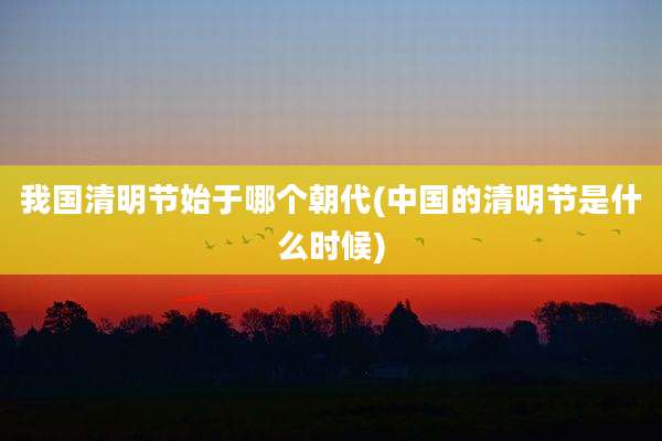 我国清明节始于哪个朝代(中国的清明节是什么时候)