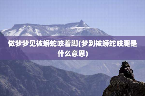 做梦梦见被蟒蛇咬着脚(梦到被蟒蛇咬腿是什么意思)