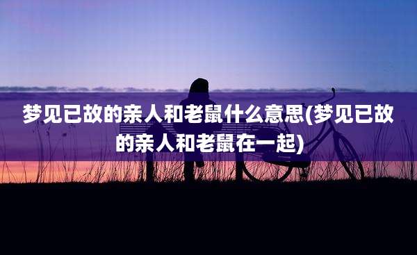梦见已故的亲人和老鼠什么意思(梦见已故的亲人和老鼠在一起)