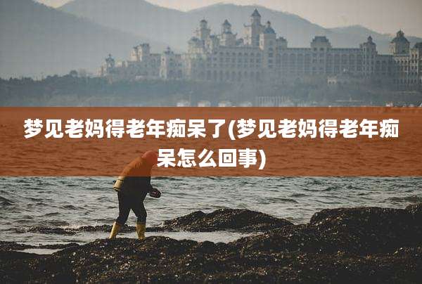 梦见老妈得老年痴呆了(梦见老妈得老年痴呆怎么回事)