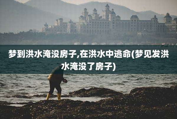 梦到洪水淹没房子,在洪水中逃命(梦见发洪水淹没了房子)