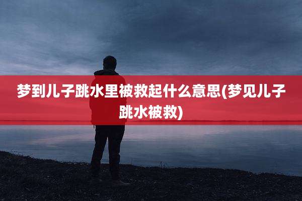 梦到儿子跳水里被救起什么意思(梦见儿子跳水被救)