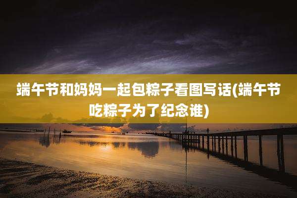 端午节和妈妈一起包粽子看图写话(端午节吃粽子为了纪念谁)