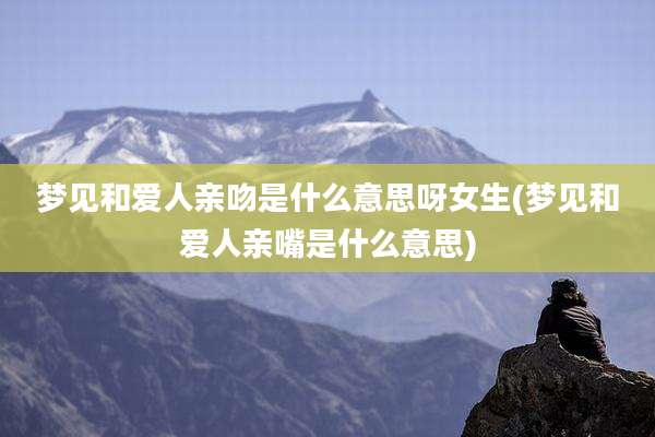 梦见和爱人亲吻是什么意思呀女生(梦见和爱人亲嘴是什么意思)