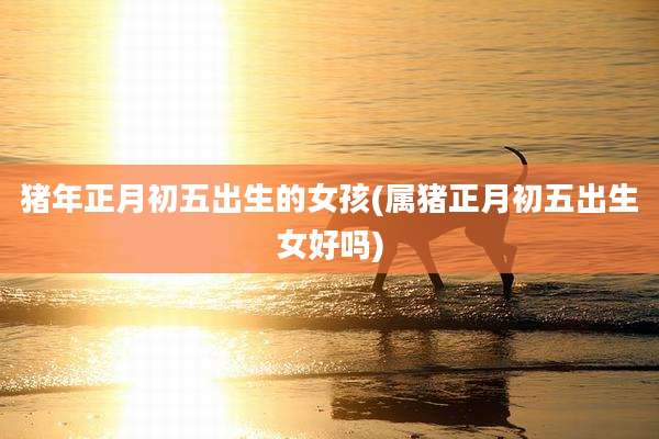 猪年正月初五出生的女孩(属猪正月初五出生女好吗)