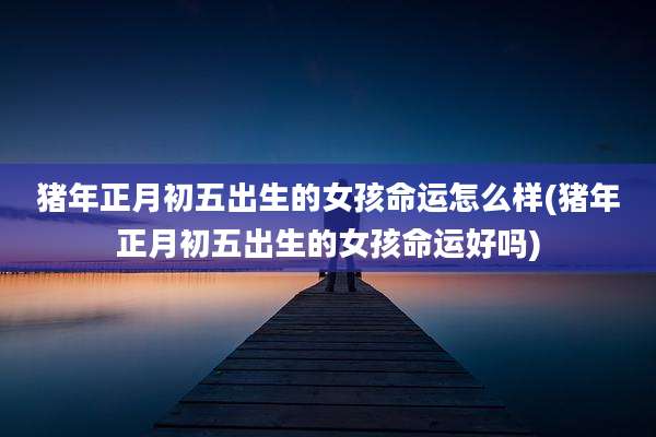 猪年正月初五出生的女孩命运怎么样(猪年正月初五出生的女孩命运好吗)