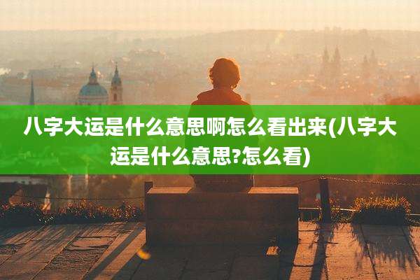 八字大运是什么意思啊怎么看出来(八字大运是什么意思?怎么看)