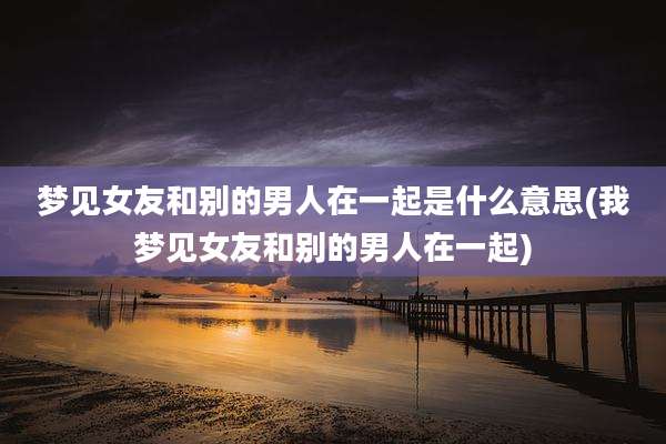 梦见女友和别的男人在一起是什么意思(我梦见女友和别的男人在一起)