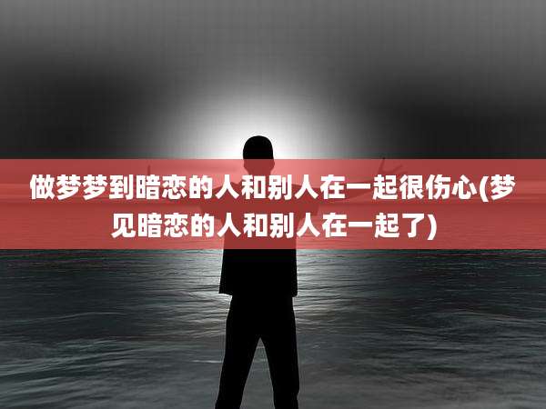 做梦梦到暗恋的人和别人在一起很伤心(梦见暗恋的人和别人在一起了)